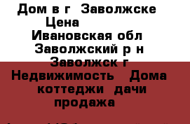 Дом в г. Заволжске › Цена ­ 800 000 - Ивановская обл., Заволжский р-н, Заволжск г. Недвижимость » Дома, коттеджи, дачи продажа   